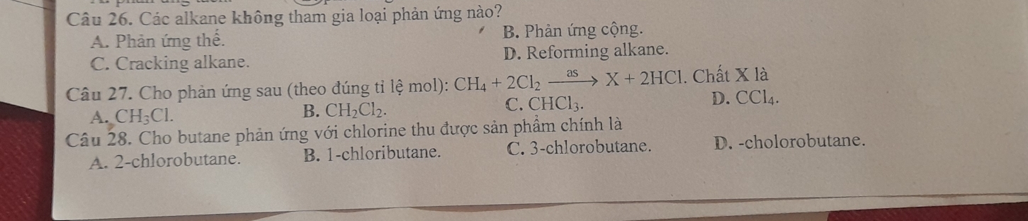 Các alkane không tham gia loại phản ứng nào?
A. Phản ứng thế. B. Phản ứng cộng.
C. Cracking alkane. D. Reforming alkane.
Câu 27. Cho phàn ứng sau (theo đúng tỉ lệ mol): CH_4+2Cl_2xrightarrow asX+2HCl. Chất X là
C. CHCl_3. D. CCl_4.
A. CH_3Cl.
B. CH_2Cl_2. 
Câu 28. Cho butane phản ứng với chlorine thu được sản phẩm chính là
A. 2 -chlorobutane. B. 1 -chloributane. C. 3 -chlorobutane. D. -cholorobutane.