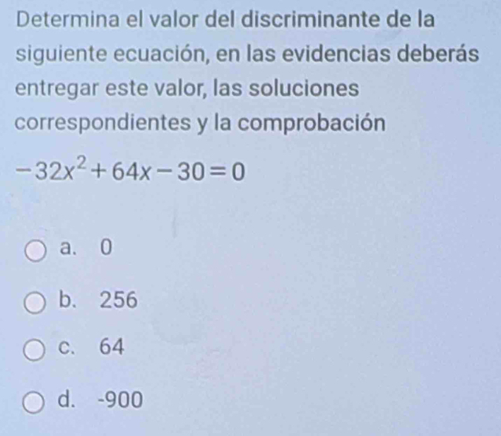 Determina el valor del discriminante de la
siguiente ecuación, en las evidencias deberás
entregar este valor, las soluciones
correspondientes y la comprobación
-32x^2+64x-30=0
a. 0
b. 256
c. 64
d. -900