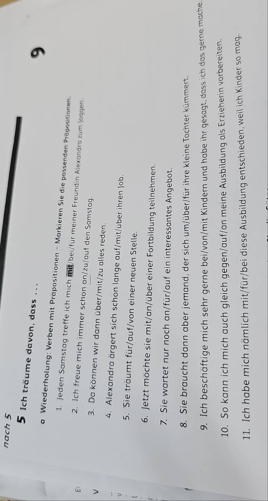 nach 5 
5 Ich träume davon, dass ... 
9 
a Wiederholung: Verben mit Präpositionen - Markieren Sie die passenden Präpositionen. 
1. Jeden Samstag treffe ich mich mit/bei/für meiner Freundin Alexandra zum Joggen. 
El 
2. Ich freue mich immer schon an/zu/auf den Samstag. 
L 
3. Da können wir dann über/mit/zu alles reden. 
4. Alexandra ärgert sich schon lange auf/mit/über ihren Job. 
5. Sie träumt für/auf/von einer neuen Stelle. 
6. Jetzt möchte sie mit/an/über einer Fortbildung teilnehmen. 
7. Sie wartet nur noch an/für/auf ein interessantes Angebot. 
8. Sie braucht dann aber jemand, der sich um/über/für ihre kleine Tochter kümmert. 
9. Ich beschäftige mich sehr gerne bei/von/mit Kindern und habe ihr gesagt, dass ich das gerne mache 
10. So kann ich mich auch gleich gegen/auf/an meine Ausbildung als Erzieherin vorbereiten. 
11. Ich habe mich nämlich mit/für/bei diese Ausbildung entschieden, weil ich Kinder so mag.