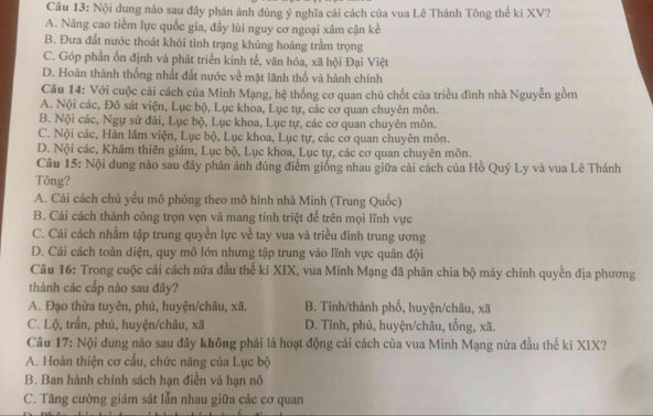 Nội dung nào sau đây phản ánh đúng ý nghĩa cải cách của vua Lê Thánh Tông thế ki XV?
A. Nâng cao tiềm lực quốc gia, đầy lùi nguy cơ ngoại xâm cận kể
B. Đưa đất nước thoát khỏi tình trạng khủng hoảng trầm trọng
C. Góp phần ổn định và phát triển kinh tế, văn hóa, xã hội Đại Việt
D. Hoàn thành thống nhất đất nước về mặt lãnh thổ và hành chính
Câu 14: Với cuộc cải cách của Minh Mạng, hệ thống cơ quan chủ chốt của triều đình nhà Nguyễn gồm
A. Nội các, Đô sát viện, Lục bộ, Lục khoa, Lục tự, các cơ quan chuyên môn.
B. Nội các, Ngự sử đài, Lục bộ, Lục khoa, Lục tự, các cơ quan chuyên môn.
C. Nội các, Hàn lâm viện, Lục bộ, Lục khoa, Lục tự, các cơ quan chuyên môn.
D. Nội các, Khâm thiên giám, Lục bộ, Lục khoa, Lục tự, các cơ quan chuyên môn.
Câu 15: Nội dung nào sau đây phản ánh đúng điểm giống nhau giữa cải cách của Hồ Quý Ly và vua Lê Thánh
Tông?
A. Cái cách chủ yếu mô phỏng theo mô hình nhà Minh (Trung Quốc)
B. Cải cách thành công trọn vẹn và mang tính triệt để trên mọi lĩnh vực
C. Cải cách nhằm tập trung quyền lực về tay vua và triều đình trung ương
D. Cải cách toàn diện, quy mô lớn nhưng tập trung vào lĩnh vực quân đội
Câu 16: Trong cuộc cải cách nửa đầu thế ki XIX, vua Minh Mạng đã phân chia bộ máy chính quyền địa phương
thành các cấp nào sau đây?
A. Đạo thừa tuyên, phủ, huyện/châu, xã. B. Tinh/thành phố, huyện/châu, xã
C. Lộ, trấn, phủ, huyện/châu, xã D. Tỉnh, phủ, huyện/châu, tổng, xã.
Câu 17: Nội dung nào sau đây không phải là hoạt động cải cách của vua Minh Mạng nửa đầu thế ki XIX?
A. Hoàn thiện cơ cấu, chức năng của Lục bộ
B. Ban hành chính sách hạn điền và hạn nô
C. Tăng cường giám sát lẫn nhau giữa các cơ quan