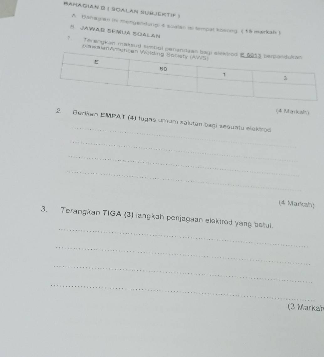 BAHAGIAN B ( SOALAN SUBJEKTIF ) 
A. Bahagian ini mengandungi 4 soalan isi tempat kosong ( 15 markah ) 
B JAWAB SEMUA SOALAN 
1. Terangkan maksud simbol pe 
plawaianA 
(4 Markah) 
_ 
2. Berikan EMPAT (4) tugas umum salutan bagi sesuatu elektrod 
_ 
_ 
_ 
(4 Markah) 
_ 
3. Terangkan TIGA (3) langkah penjagaan elektrod yang betul. 
_ 
_ 
_ 
(3 Markah