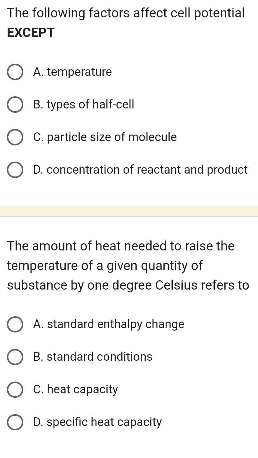 The following factors affect cell potential
EXCEPT
A. temperature
B. types of half-cell
C. particle size of molecule
D. concentration of reactant and product
The amount of heat needed to raise the
temperature of a given quantity of
substance by one degree Celsius refers to
A. standard enthalpy change
B. standard conditions
C. heat capacity
D. specific heat capacity