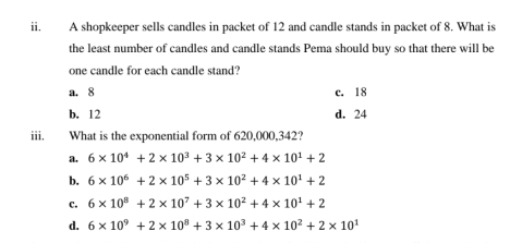 A shopkeeper sells candles in packet of 12 and candle stands in packet of 8. What is
the least number of candles and candle stands Pema should buy so that there will be
one candle for each candle stand?
a. 8 c. 18
b. 12 d. 24
iii. What is the exponential form of 620,000,342?
a. 6* 10^4+2* 10^3+3* 10^2+4* 10^1+2
b. 6* 10^6+2* 10^5+3* 10^2+4* 10^1+2
c. 6* 10^8+2* 10^7+3* 10^2+4* 10^1+2
d. 6* 10^9+2* 10^8+3* 10^3+4* 10^2+2* 10^1