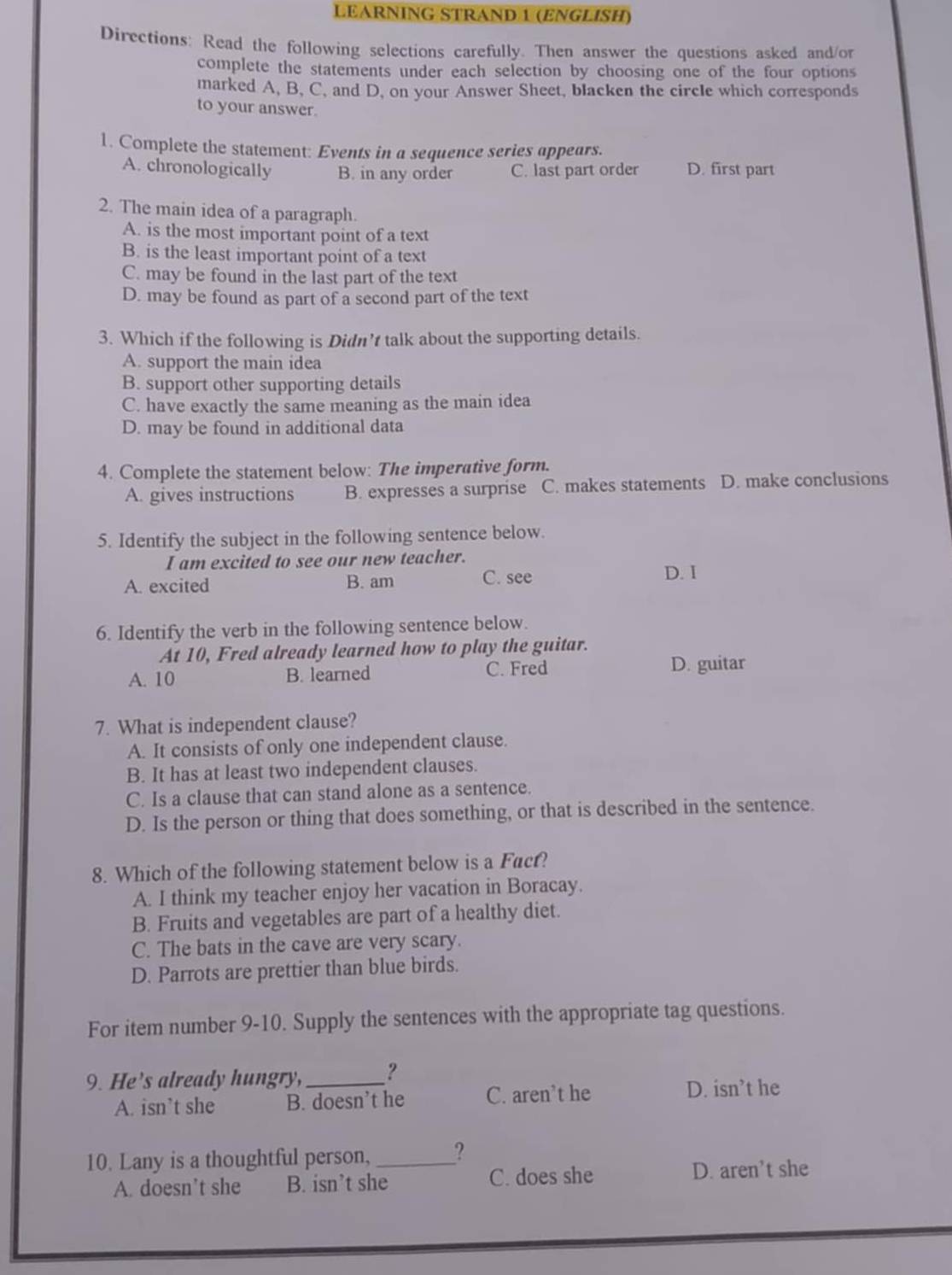 LEARNING STRAND 1 (ENGLISH)
Directions: Read the following selections carefully. Then answer the questions asked and/or
complete the statements under each selection by choosing one of the four options
marked A, B, C, and D, on your Answer Sheet, blacken the circle which corresponds
to your answer.
1. Complete the statement: Events in a sequence series appears.
A. chronologically B. in any order C. last part order D. first part
2. The main idea of a paragraph.
A. is the most important point of a text
B. is the least important point of a text
C. may be found in the last part of the text
D. may be found as part of a second part of the text
3. Which if the following is Didn’t talk about the supporting details.
A. support the main idea
B. support other supporting details
C. have exactly the same meaning as the main idea
D. may be found in additional data
4. Complete the statement below: The imperative form.
A. gives instructions B. expresses a surprise C. makes statements D. make conclusions
5. Identify the subject in the following sentence below.
I am excited to see our new teacher.
A. excited B. am C. see
D. I
6. Identify the verb in the following sentence below.
At 10, Fred already learned how to play the guitar.
A. 10 B. learned C. Fred D. guitar
7. What is independent clause?
A. It consists of only one independent clause.
B. It has at least two independent clauses.
C. Is a clause that can stand alone as a sentence.
D. Is the person or thing that does something, or that is described in the sentence.
8. Which of the following statement below is a Facf?
A. I think my teacher enjoy her vacation in Boracay.
B. Fruits and vegetables are part of a healthy diet.
C. The bats in the cave are very scary.
D. Parrots are prettier than blue birds.
For item number 9-10. Supply the sentences with the appropriate tag questions.
9. He’s already hungry,_ ?
A. isn’t she B. doesn’t he C. aren’t he D. isn’t he
10. Lany is a thoughtful person, _?
A. doesn’t she B. isn’t she C. does she D. aren’t she