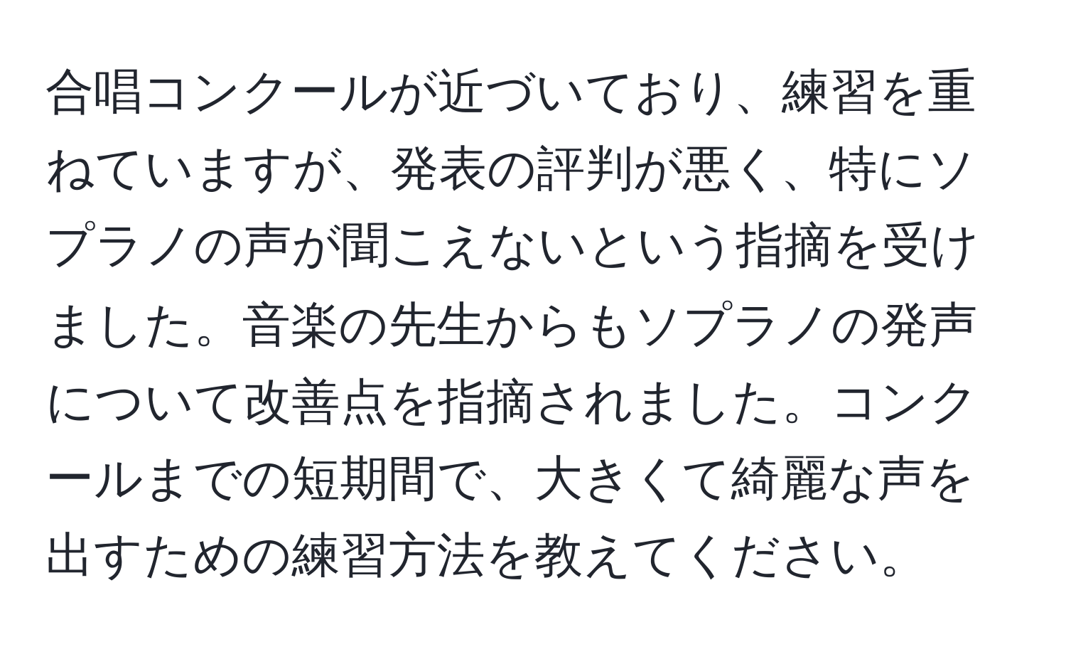 合唱コンクールが近づいており、練習を重ねていますが、発表の評判が悪く、特にソプラノの声が聞こえないという指摘を受けました。音楽の先生からもソプラノの発声について改善点を指摘されました。コンクールまでの短期間で、大きくて綺麗な声を出すための練習方法を教えてください。