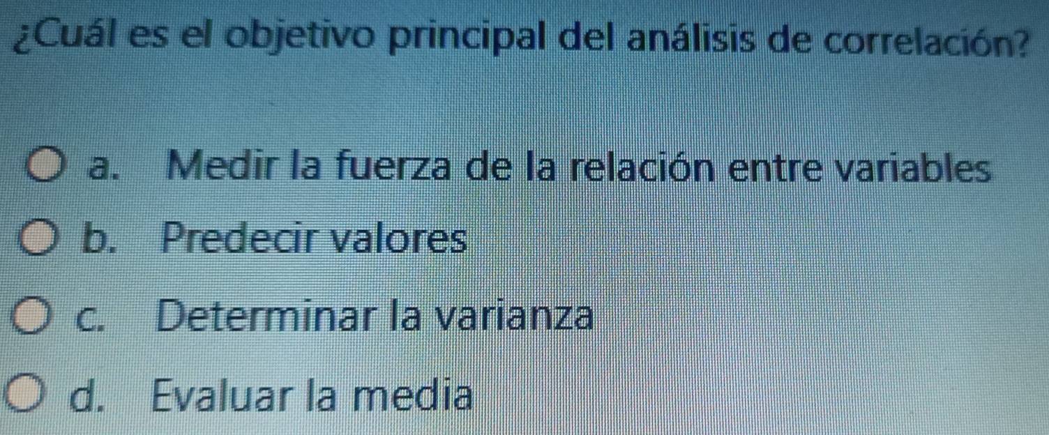 ¿Cuál es el objetivo principal del análisis de correlación?
a. Medir la fuerza de la relación entre variables
b. Predecir valores
c. Determinar la varianza
d. Evaluar la media