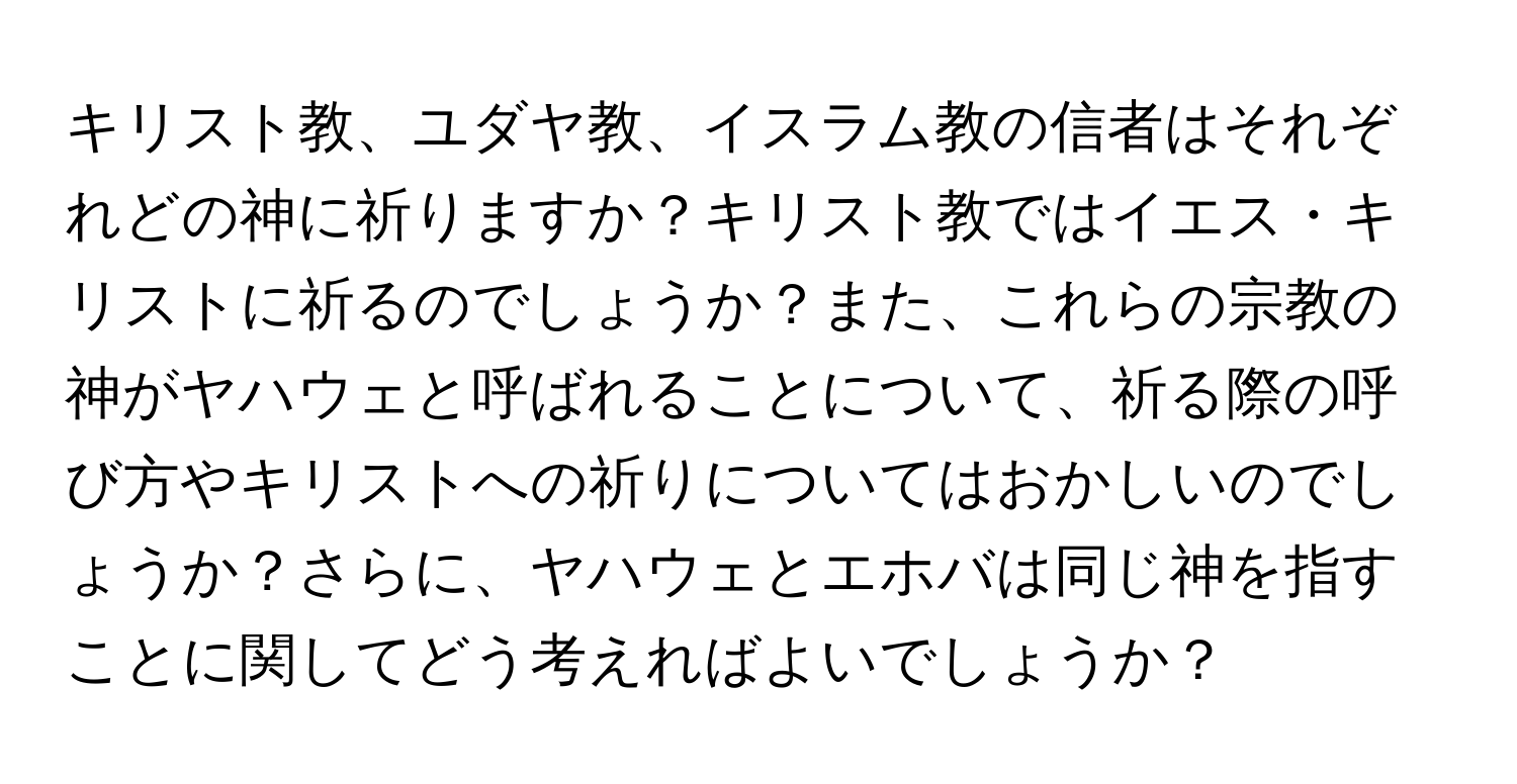 キリスト教、ユダヤ教、イスラム教の信者はそれぞれどの神に祈りますか？キリスト教ではイエス・キリストに祈るのでしょうか？また、これらの宗教の神がヤハウェと呼ばれることについて、祈る際の呼び方やキリストへの祈りについてはおかしいのでしょうか？さらに、ヤハウェとエホバは同じ神を指すことに関してどう考えればよいでしょうか？