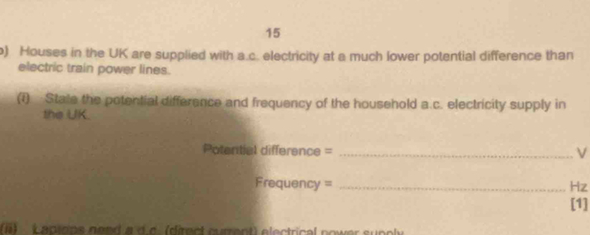 15 
) Houses in the UK are supplied with a.c. electricity at a much lower potential difference than 
electric train power lines. 
(1) Stale the potential difference and frequency of the household a.c. electricity supply in 
the UK. 
Potential difference = _ν
Frequency = _ Hz
[1] 
) Lapions nend a d.c. (direct current) electrical nower supply