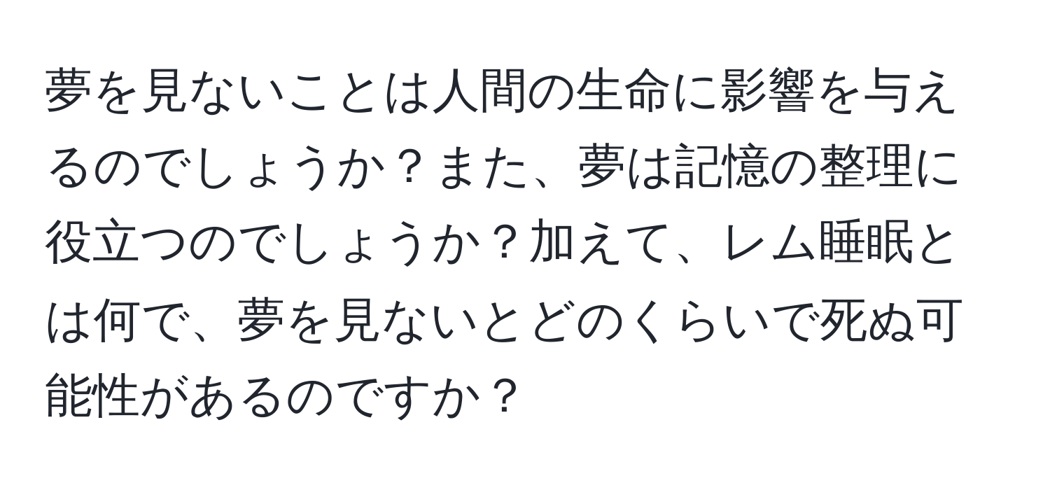 夢を見ないことは人間の生命に影響を与えるのでしょうか？また、夢は記憶の整理に役立つのでしょうか？加えて、レム睡眠とは何で、夢を見ないとどのくらいで死ぬ可能性があるのですか？