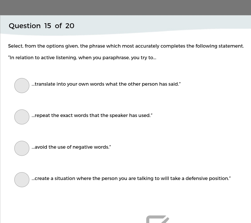 Select, from the options given, the phrase which most accurately completes the following statement.
“In relation to active listening, when you paraphrase, you try to......translate into your own words what the other person has said."
...repeat the exact words that the speaker has used.”
...avoid the use of negative words.”
...create a situation where the person you are talking to will take a defensive position.”