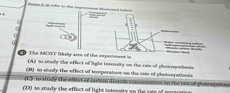 Items 5-6 refer to the experiment illustrated below.
a
Transparent
heat-proof shield
Adjustable
0 0
light source Waterweed
B
D
Water containing sodium
hydrogencarbonate which
releases carbon dioxide
Wooden block
5 The MOST likely aim of the experiment is
(A) to study the effect of light intensity on the rate of photosynthesis
(B) to study the effect of temperature on the rate of photosynthesis
(C) to study the effect of carbon dioxide concentration on the rate of photosynthest
(D) to study the effect of light intensity on the rate of respiration