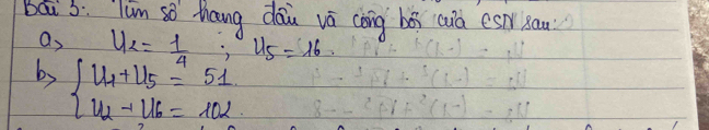 bai 5: Tum so thang dāu vā cōng bói cuà es sau 
a, u_2= 1/4 , u_5=16
by beginarrayl u_1+u_5=51 u_2+u_6=102endarray.