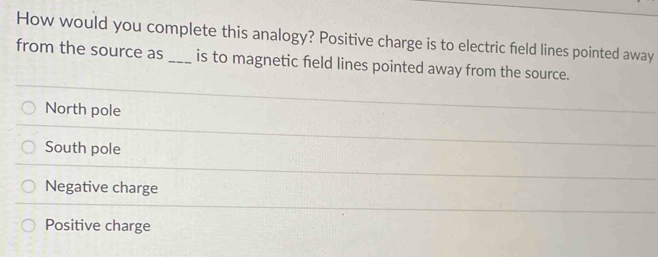 How would you complete this analogy? Positive charge is to electric field lines pointed away
from the source as _is to magnetic field lines pointed away from the source.
North pole
South pole
Negative charge
Positive charge