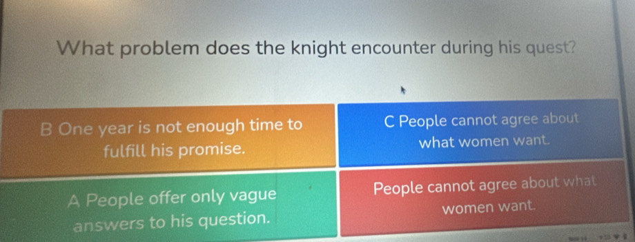 What problem does the knight encounter during his quest?
B One year is not enough time to C People cannot agree about
fulfill his promise. what women want.
A People offer only vague People cannot agree about what
answers to his question. women want.