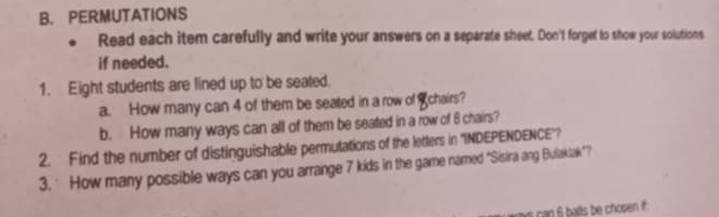 PERMUTATIONS 
Read each item carefully and write your answers on a separate sheet. Don't forget to show your solutions 
if needed. 
1. Eight students are lined up to be seated. 
a. How many can 4 of them be seated in a row of Schairs? 
b. How many ways can all of them be seated in a row of 8 chairs? 
2. Find the number of distinguishable permutations of the letters in ''INDEPENDENCE'? 
3. How many possible ways can you arrange 7 kids in the game named “Sisira ang Bulaklak"? 
an balls be chosen if