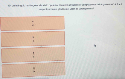 En un triángulo rectángulo, el cateto opuesto, el cateto adyacente y la hipotenusa del ángulo A son a, b y c.
respectivamente. ¿Cuál es el valor de la tangente A?
 a/c 
 b/c 
 b/a 
 a/b 