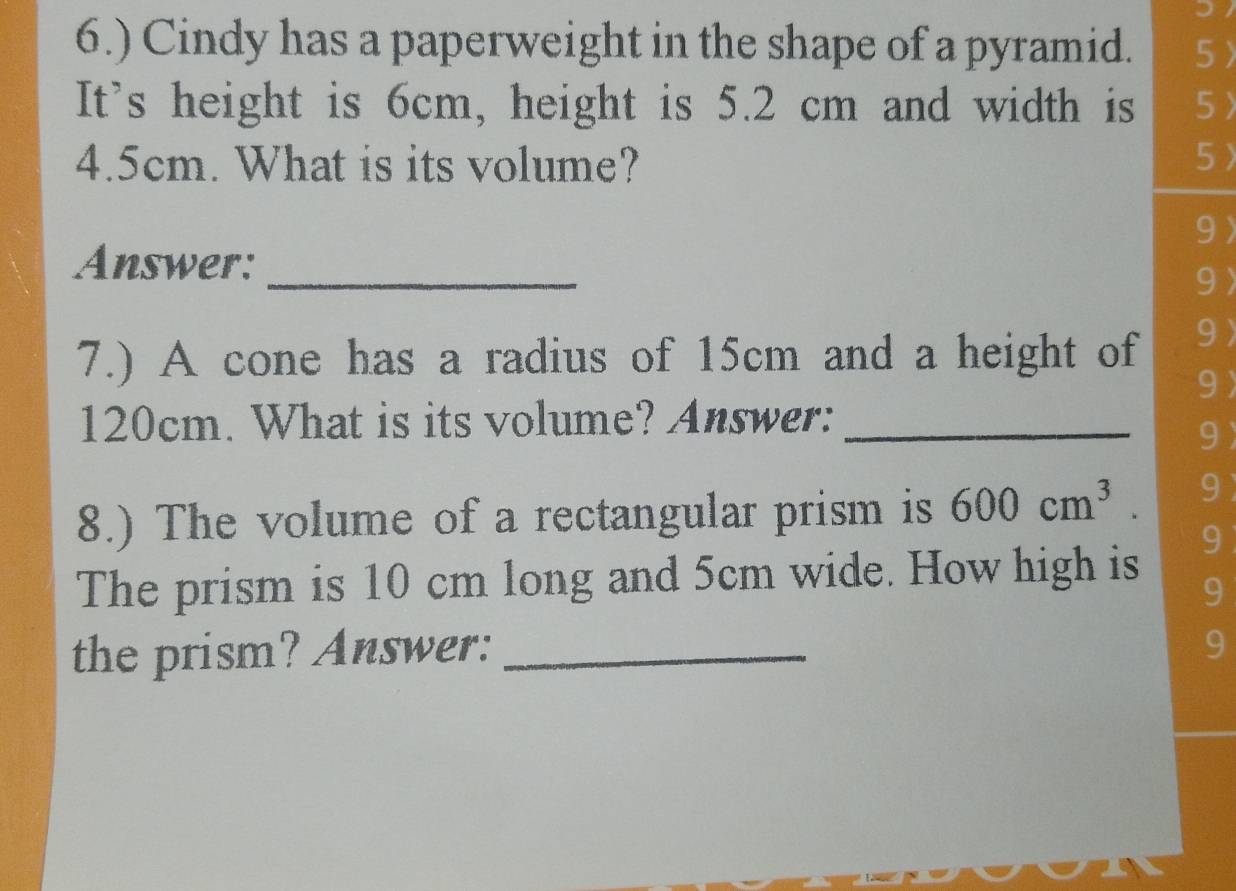 6.) Cindy has a paperweight in the shape of a pyramid. 5〉 
It's height is 6cm, height is 5.2 cm and width is 5 〉
4.5cm. What is its volume? 5 
9 
_ 
Answer: 
9 
7.) A cone has a radius of 15cm and a height of 9 
9
120cm. What is its volume? Answer:_ 
9 
8.) The volume of a rectangular prism is 600cm^3. 9 
9 
The prism is 10 cm long and 5cm wide. How high is 9 
the prism? Answer: _9