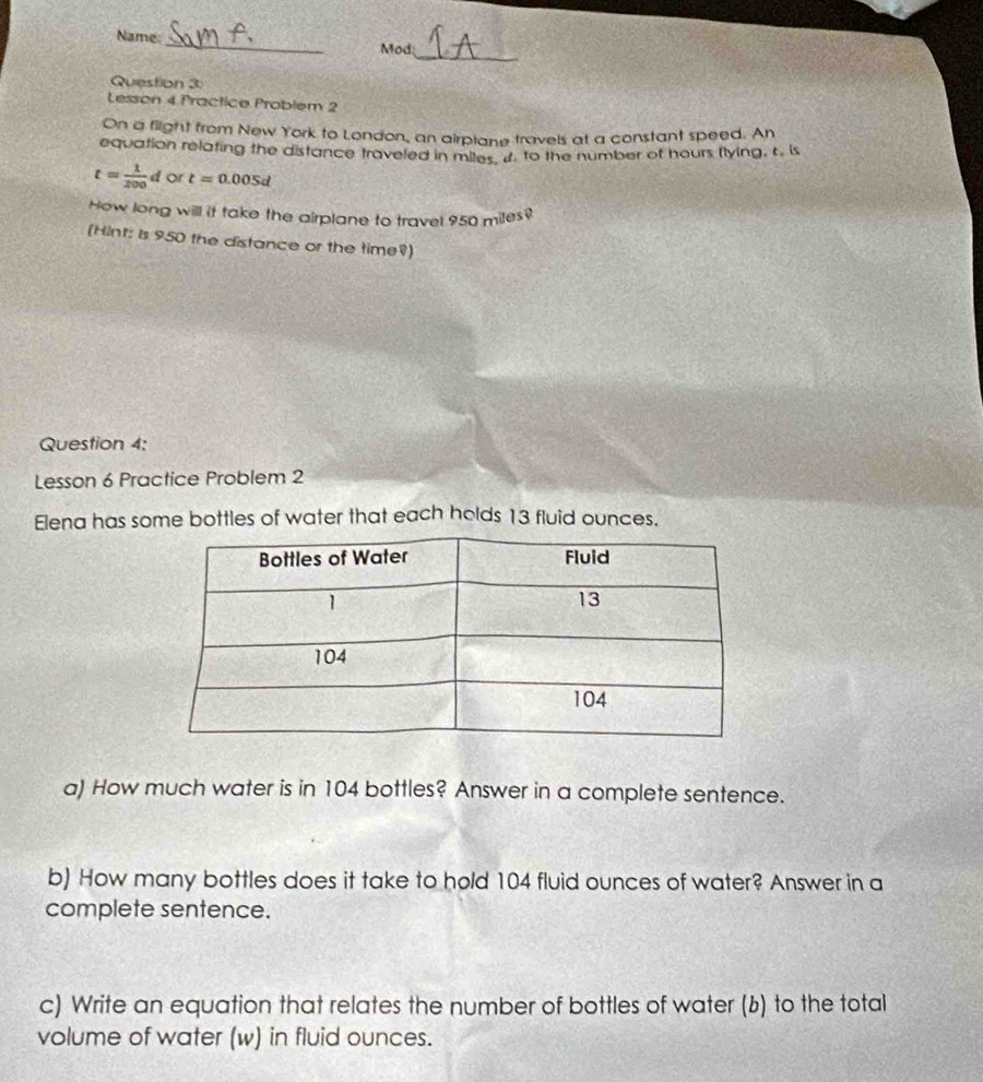 Name: _Mod 
Question 3 
Lesson 4 Practice Problem 2 
On a flight from New York to London, an airplane travels at a constant speed. An 
equation relating the distance traveled in miles it. to the number of hours flying, t. is
t= 1/200 d or t=0.005d
How long will it take the airplane to travel 950 miles? 
(Hint: is 950 the distance or the time?) 
Question 4: 
Lesson 6 Practice Problem 2 
Elena has some bottles of water that each holds 13 fluid ounces. 
a) How much water is in 104 bottles? Answer in a complete sentence. 
b) How many bottles does it take to hold 104 fluid ounces of water? Answer in a 
complete sentence. 
c) Write an equation that relates the number of bottles of water (b) to the total 
volume of water (w) in fluid ounces.