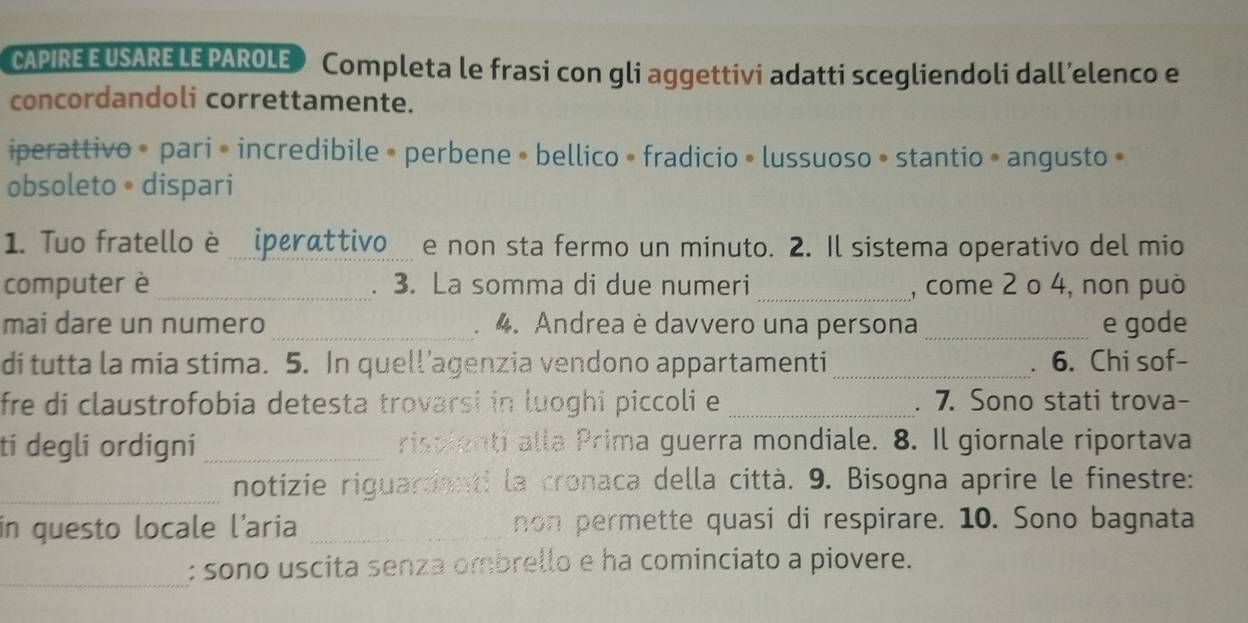 CAPIRE E USARE LE PAROLE Completa le frasi con gli aggettivi adatti scegliendoli dall’elenco e 
concordandoli correttamente. 
iperattivo • pari • incredibile • perbene • bellico • fradicio • lussuoso • stantio • angusto » 
obsoleto •dispari 
1. Tuo fratello è iperattivo e non sta fermo un minuto. 2. Il sistema operativo del mio 
computer è _. 3. La somma di due numeri _, come 2 o 4, non può 
mai dare un numero _4. Andrea è davvero una persona _e gode 

di tutta la mia stima. 5. In quell’agenzia vendono appartamenti_ 6. Chi sof- 
fre di claustrofobia detesta trovarsi in luoghi piccoli e _. 7. Sono stati trova- 
ti degli ordigni _risalenti alla Prima guerra mondiale. 8. Il giornale riportava 
_notizie riguardanti la cronaca della città. 9. Bisogna aprire le finestre: 
in questo locale l’aria _non permette quasi di respirare. 10. Sono bagnata 
_ 
: sono uscita senza ombrello e ha cominciato a piovere.