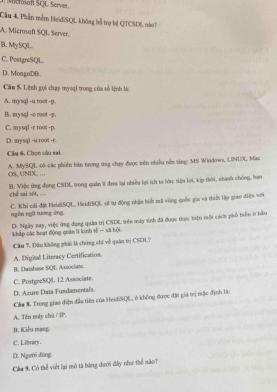 Mcrosoft SQL Server.
Câu 4. Phần mềm HeidiSQL không hỗ trợ hệ QTCSDL nào?
A. Microsoft SQL Server.
B. MySQL.
C. PostgreSQL.
D. MongoDB.
Câu 5. Lệnh gọi chạy mysql trong cửa sổ lệnh là:
A. mysql -u root - p.
B. mysql -o root - p.
C. mysql -r root - p.
D. mysql -u root - r.
Câu 6. Chọn câu sai.
A. MySQL có các phiên bản tương ứng chạy được trên nhiều nền tảng: MS Windows, LINUX, Mac
OS, UNIX, …
B. Việc ứng dụng CSDL trong quản lí đem lại nhiều lợi ích to lớn: tiện lợi, kịp thời, nhanh chóng, hạn
chế sai sót, ...
C. Khi cài đặt HeidiSQL, HeidiSQL sẽ tự động nhận biết mã vùng quốc gia và thiết lập giao diện với
ngôn ngữ tương ứng.
D. Ngày nay, việc ứng dụng quản trị CSDL trên máy tính đã được thực hiện một cách phổ biến ở hầu
khắp các hoạt động quản lí kinh tế — xã hội.
Câu 7. Đâu không phải là chứng chỉ về quản trị CSDL?
A. Digital Literacy Certification.
B. Database SQL Associate.
C. PostgreSQL 12 Associate.
D. Azure Data Fundamentals.
Câu 8. Trong giao diện đầu tiên của HeidiSQL, ô không được đặt giá trị mặc định là:
A. Tên máy chủ / IP.
B. Kiểu mạng.
C. Library.
D. Người dùng.
Câu 9. Có thể viết lại mô tả bảng dưới đây như thế nào?