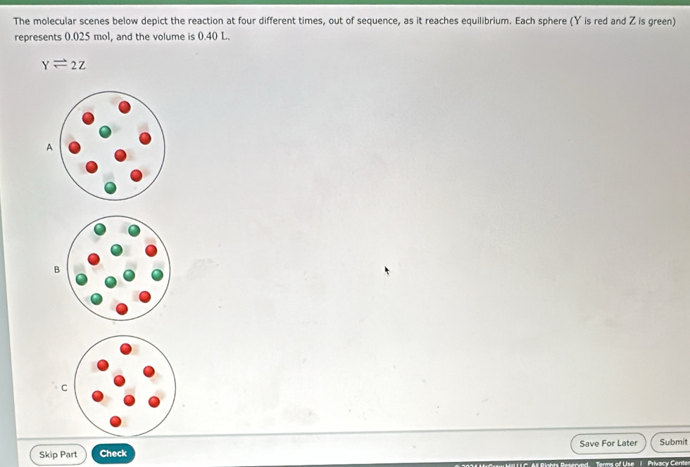 The molecular scenes below depict the reaction at four different times, out of sequence, as it reaches equilibrium. Each sphere (Y is red and Z is green) 
represents 0.025 mol, and the volume is 0.40 L.
Yleftharpoons 2Z
A 
B 
C 
Save For Later Submit 
Skip Part Check 
Pights Reserved. Terms of Use | Privacy Center