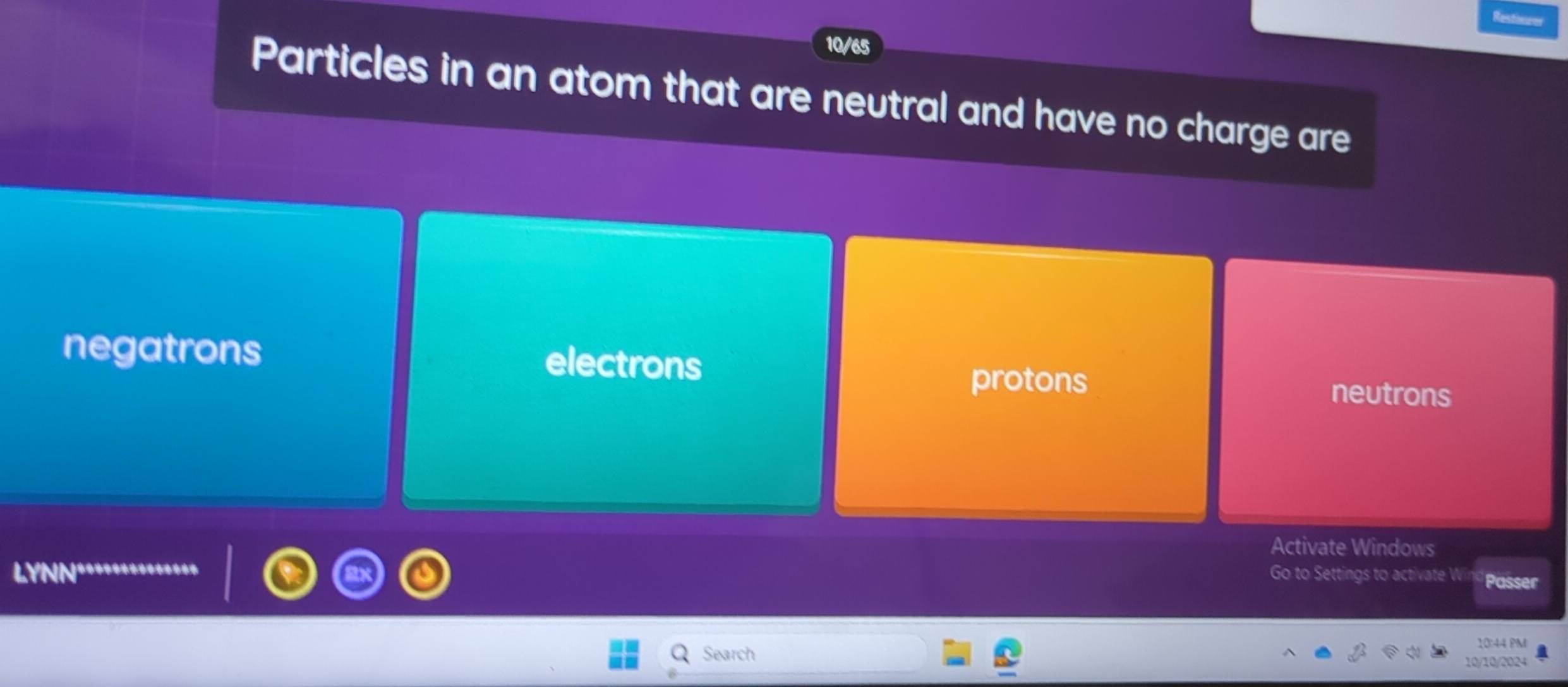 10/65
Particles in an atom that are neutral and have no charge are
negatrons electrons
protons
neutrons
Activate Windows
LYNN Go to Settings to activate W Passer
Search