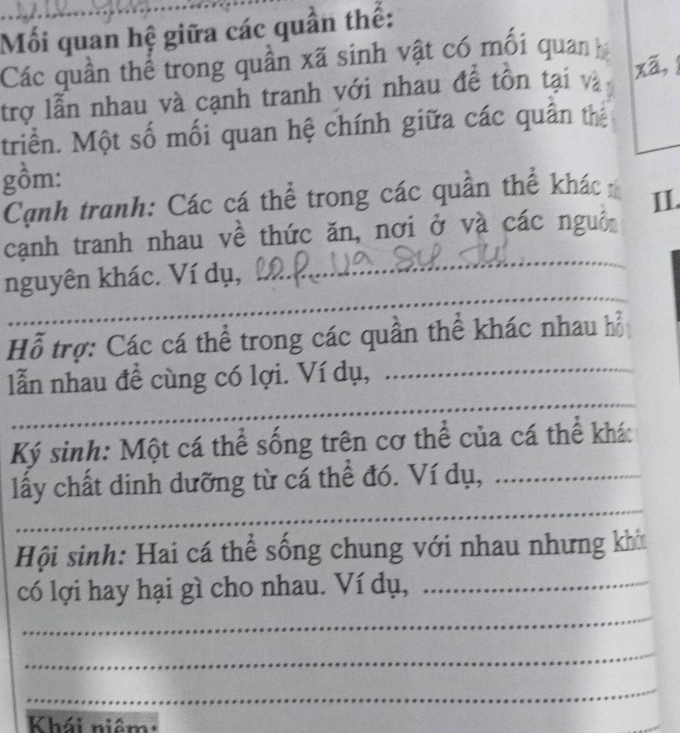 Mối quan hệ giữa các quần thế: 
Các quân thể trong quân xã sinh vật có mỗi quan 
trợ lẫn nhau và cạnh tranh với nhau để tồn tại và xã, 
triển. Một số mối quan hệ chính giữa các quân thể 
gồm: 
Cạnh tranh: Các cá thể trong các quần thể khác 
II. 
_ 
cạnh tranh nhau về thức ăn, nơi ở và các nguồn 
_ 
nguyên khác. Ví dụ, 
_ 
Hỗ trợ: Các cá thể trong các quần thể khác nhau hỗ 
lẫn nhau để cùng có lợi. Ví dụ,_ 
_ 
Ký sinh: Một cá thể sống trên cơ thể của cá thể khác 
lấy chất dinh dưỡng từ cá thể đó. Ví dụ,_ 
_ 
Hội sinh: Hai cá thể sống chung với nhau nhưng khin 
có lợi hay hại gì cho nhau. Ví dụ,_ 
_ 
_ 
_ 
Khái niệm: