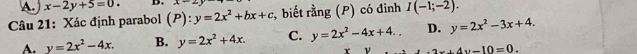 A. x-2y+5=0. D. x-2y
Câu 21: Xác định parabol (P):y=2x^2+bx+c *, biết rằng (P) có đinh I(-1;-2).
A. y=2x^2-4x. B. y=2x^2+4x. C. y=2x^2-4x+4.. D. y=2x^2-3x+4. 
r ν
x+4y-10=0.