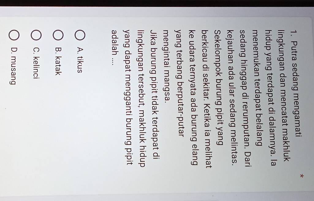 Putra sedang mengamati
*
lingkungan dan mencatat makhluk
hidup yang terdapat di dalamnya. Ia
menemukan terdapat belalang
sedang hinggap di rerumputan. Dari
kejauhan ada ular sedang melintas.
Sekelompok burung pipit yang
berkicau di sekitar. Ketika ia melihat
ke udara ternyata ada burung elang
yang terbang berputar-putar
mengintai mangsa.
Jika burung pipit tidak terdapat di
lingkungan tersebut, makhluk hidup
yang dapat mengganti burung pipit
adalah ....
A. tikus
B. katak
C. kelinci
D. musang