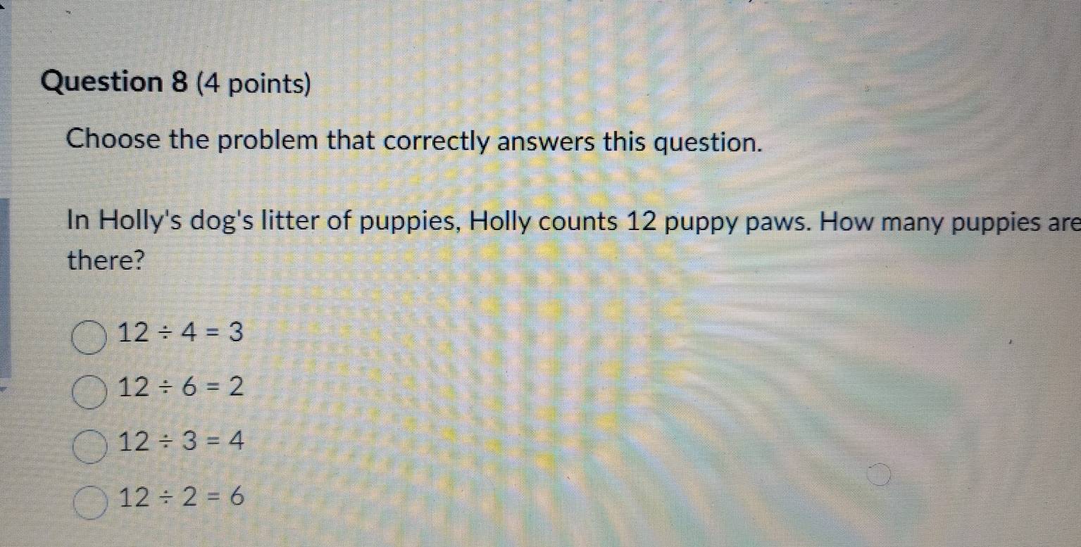 Choose the problem that correctly answers this question.
In Holly's dog's litter of puppies, Holly counts 12 puppy paws. How many puppies are
there?
12/ 4=3
12/ 6=2
12/ 3=4
12/ 2=6