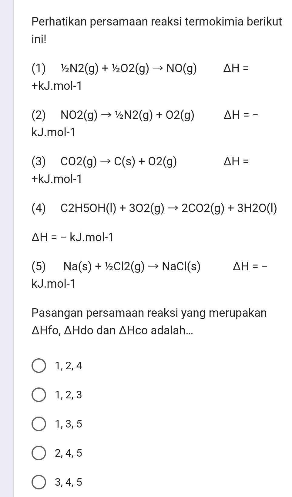 Perhatikan persamaan reaksi termokimia berikut
ini!
(1) 1/2N2(g)+1/2O2(g)to NO(g) △ H=
+kJ.mol-1
(2) NO2(g)to 1/2N2(g)+O2(g) △ H=-
kJ.mol-1
(3) CO2(g)to C(s)+O2(g) △ H=
+kJ.mol-1
(4) C2H5OH(l)+3O2(g)to 2CO2(g)+3H2O(l)
△ H=-kJ.mol-1
(5) Na(s)+1/2Cl2(g)to NaCl(s) △ H=-
kJ. mol-1
Pasangan persamaan reaksi yang merupakan
△ Hfo, △ Hdo dan △ Hco adalah...
1, 2, 4
1, 2, 3
1, 3, 5
2, 4, 5
3, 4, 5