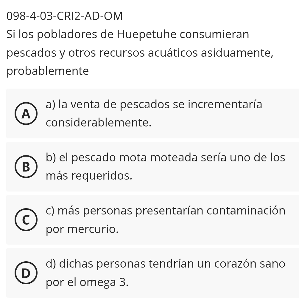 098-4-03-CRI2-AD-OM
Si los pobladores de Huepetuhe consumieran
pescados y otros recursos acuáticos asiduamente,
probablemente
a) la venta de pescados se incrementaría
A
considerablemente.
b) el pescado mota moteada sería uno de los
B
más requeridos.
c) más personas presentarían contaminación
C
por mercurio.
d) dichas personas tendrían un corazón sano
D
por el omega 3.