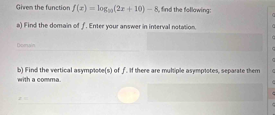 Given the function f(x)=log _10(2x+10)-8 , find the following: 
0 
a) Find the domain of f. Enter your answer in interval notation. 
。 
Domain 
b) Find the vertical asymptote(s) of f. If there are multiple asymptotes, separate them 。 
with a comma.
x=
C