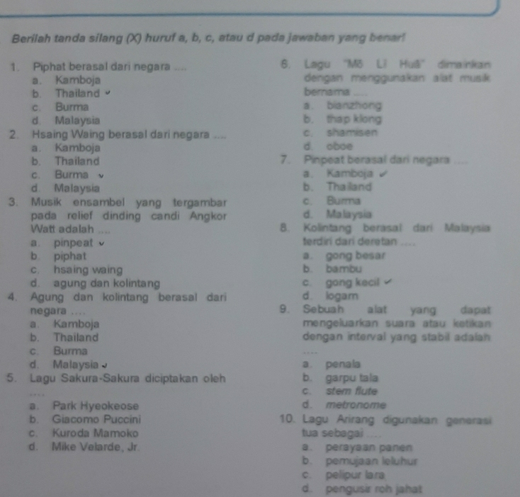 Berilah tanda silang (X) huruf a, b, c, atau d pada jawaban yang benar!
1. Piphat berasal dari negara .... 6. Lagu ''Mō L? Huā'' dimainkan
a. Kamboja dengan menggunakan alat musik
b. Thailand bernamia
c. Burma a. bianzhong
d. Malaysia b. thap klong
2. Hsaing Waing berasal dari negara .... c. shamisen
a. Kamboja d. oboe
b. Thailand 7. Pinpeat berasal dari negara
c. Burma ν a. Kamboja
d. Malaysia b. Thailand
3. Musik ensambel yang tergambar c. Burma
pada relief dinding candi Angkor d. Malaysia
Watt adalah .... 8. Kolintang berasal dari Malaysia
a pinpeat terdiri dari deretan ....
b piphat a. gong besar
c. hsaing waing b. bambu
d. agung dan kolintang c. gong kecil
4. Agung dan kolintang berasal dari d. logam
negara .... 9. Sebuah alat yang dapat
a. Kamboja mengeluarkan suara atau ketikan
b. Thailand dengan interval yang stabil adalan
c. Burma
. . .
d. Malaysia a. penala
5. Lagu Sakura-Sakura diciptakan oleh b. garpu tala
c. stem flute
a. Park Hyeokeose d. metronome
b. Giacomo Puccini 10. Lagu Arirang digunakan generasi
c. Kuroda Mamoko tua sebagai .
d. Mike Velarde, Jr. a. perayaan panen
b. pemujaan leluhur
c. pelipur lara
d. pengusir roh jahat