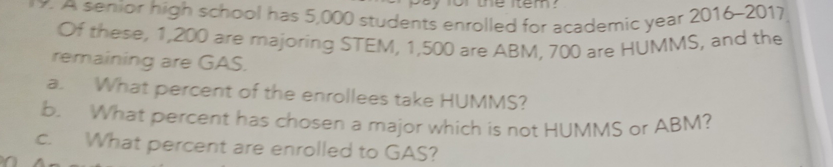 or the item . 
y. A senior high school has 5,000 students enrolled for academic year 2016-2017 
Of these, 1,200 are majoring STEM, 1,500 are ABM, 700 are HUMMS, and the 
remaining are GAS. 
a. What percent of the enrollees take HUMMS? 
b. What percent has chosen a major which is not HUMMS or ABM? 
c. What percent are enrolled to GAS?