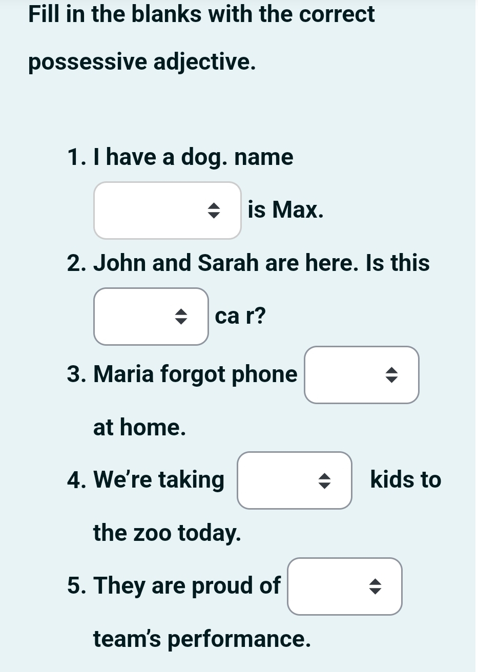 Fill in the blanks with the correct 
possessive adjective. 
1. I have a dog. name 
is Max. 
2. John and Sarah are here. Is this 
ca r? 
3. Maria forgot phone 
at home. 
4. We're taking kids to 
the zoo today. 
5. They are proud of 
team's performance.