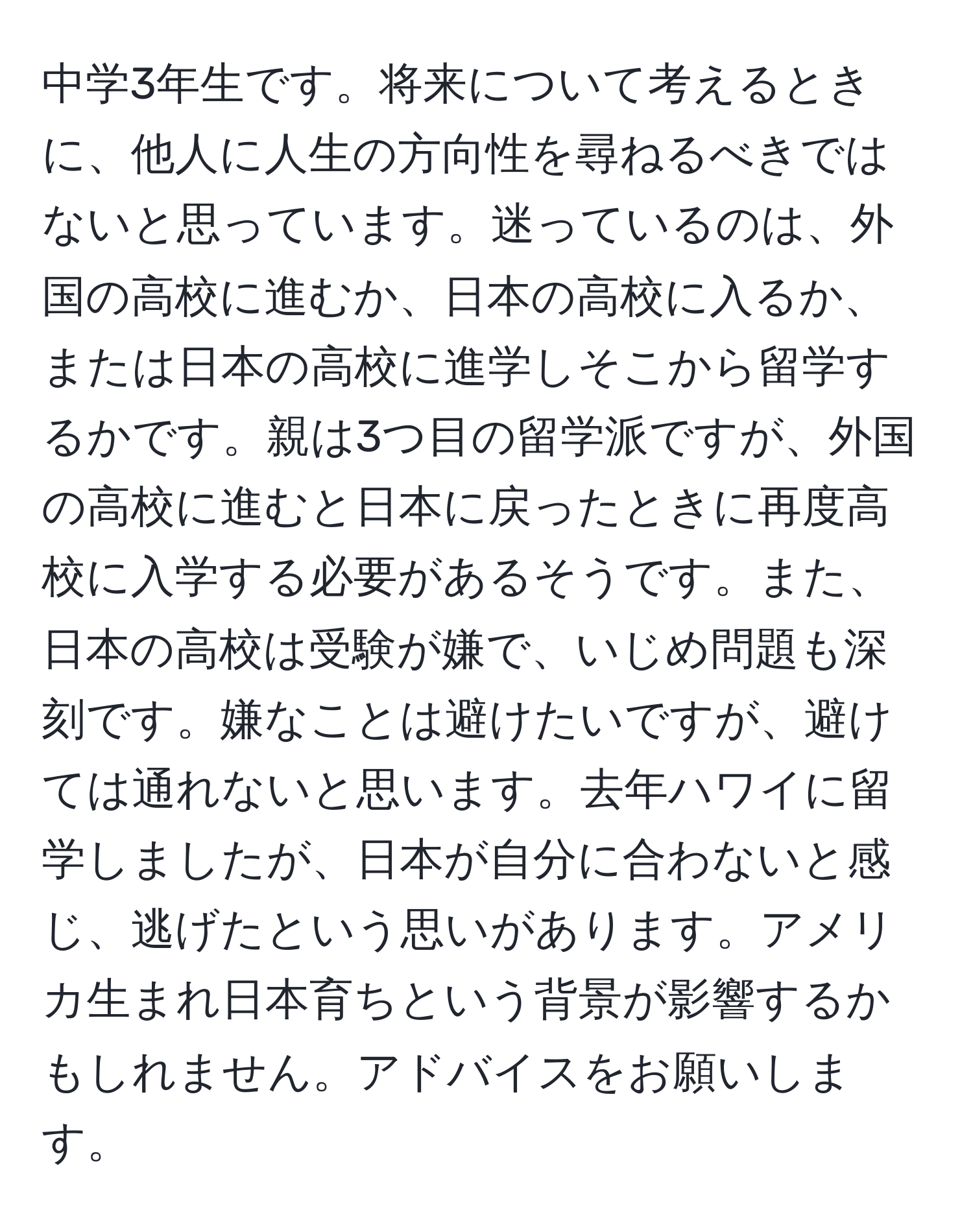 中学3年生です。将来について考えるときに、他人に人生の方向性を尋ねるべきではないと思っています。迷っているのは、外国の高校に進むか、日本の高校に入るか、または日本の高校に進学しそこから留学するかです。親は3つ目の留学派ですが、外国の高校に進むと日本に戻ったときに再度高校に入学する必要があるそうです。また、日本の高校は受験が嫌で、いじめ問題も深刻です。嫌なことは避けたいですが、避けては通れないと思います。去年ハワイに留学しましたが、日本が自分に合わないと感じ、逃げたという思いがあります。アメリカ生まれ日本育ちという背景が影響するかもしれません。アドバイスをお願いします。