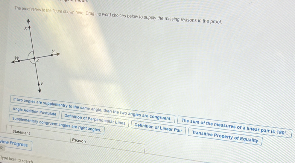 how
The proof refers to the figure shown here. Drag the word choices below to supply the missing reasons in the proof.
If two angles are supplementry to the same angle, then the two angles are congruent. The sum of the measures of a linear pair is 180°.
Supplementary congruent angles are right angles.
Angle Addition Postulate Definition of Perpendicular Lines Definition of Linear Pair Transitive Property of Equality
Statement Reason
view Progress
(0)
Type here to search