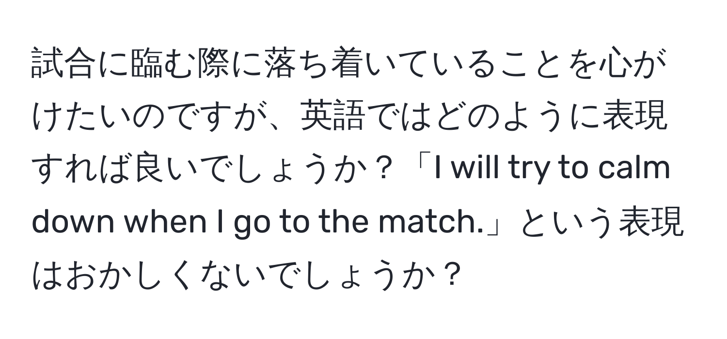 試合に臨む際に落ち着いていることを心がけたいのですが、英語ではどのように表現すれば良いでしょうか？「I will try to calm down when I go to the match.」という表現はおかしくないでしょうか？