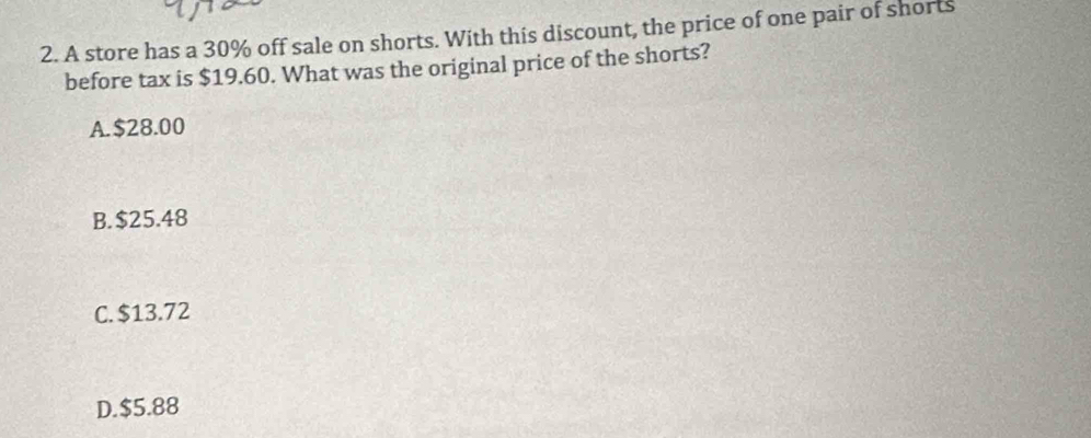 A store has a 30% off sale on shorts. With this discount, the price of one pair of shorts
before tax is $19.60. What was the original price of the shorts?
A. $28.00
B. $25.48
C. $13.72
D. $5.88