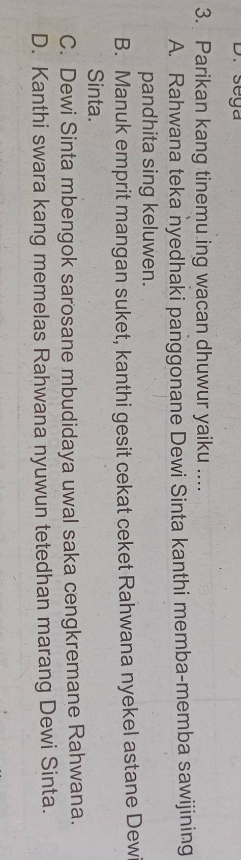 sega
3. Parikan kang tinemu ing wacan dhuwur yaiku ....
A. Rahwana teka nyedhaki panggonane Dewi Sinta kanthi memba-memba sawijining
pandhita sing keluwen.
B. Manuk emprit mangan suket, kanthi gesit cekat ceket Rahwana nyekel astane Dew
Sinta.
C. Dewi Sinta mbengok sarosane mbudidaya uwal saka cengkremane Rahwana.
D. Kanthi swara kang memelas Rahwana nyuwun tetedhan marang Dewi Sinta.