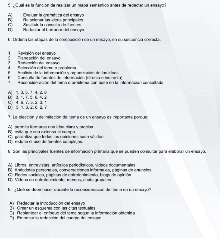 ¿Cuál es la función de realizar un mapa semántico antes de redactar un ensayo?
A) Evaluar la gramática del ensayo
B) Relacionar las ideas principales
C) Sustituir la consulta de fuentes
D) Redactar el borrador del ensayo
6. Ordena las etapas de la composición de un ensayo, en su secuencia correcta.
1. Revisión del ensayo
2. Planeación del ensayo
3. Redacción del ensayo
4. Selección del tema o problema
5. Análisis de la información y organización de las ideas
6. Consulta de fuentes de información (directa e indirecta)
7. Reconsideración del tema o problema con base en la información consultada
A) 1, 3, 5, 7, 4, 2, 6
B) 3, 1, 7, 5, 6, 4, 2
C) 4,6, 7, 5, 2, 3, 1
D) 5, 1, 3, 2, 6, 2, 7
7. La elección y delimitación del tema de un ensayo es importante porque:
A) permite formarse una idea clara y precisa.
B) evita que sea extenso el cuerpo.
C) garantiza que todas las opiniones sean válidas.
D) reduce el uso de fuentes complejas.
8. Son las principales fuentes de información primaria que se pueden consultar para elaborar un ensayo.
A) Libros, entrevistas, artículos periodísticos, videos documentales
B) Anécdotas personales, conversaciones informales, páginas de anuncios
C) Redes sociales, páginas de entretenimiento, blogs de opinión
D) Videos de entretenimiento, memes, chats grupales
9. ¿Qué se debe hacer durante la reconsideración del tema en un ensayo?
A) Redactar la introducción del ensayo
B) Crear un esquema con las citas textuales
C) Replantear el enfoque del tema según la información obtenida
D) Empezar la redacción del cuerpo del ensayo