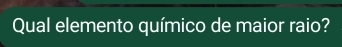 Qual elemento químico de maior raio?