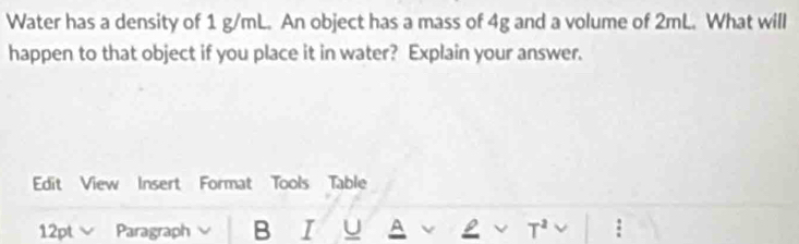 Water has a density of 1 g/mL. An object has a mass of 4g and a volume of 2mL. What will 
happen to that object if you place it in water? Explain your answer. 
Edit View Insert Format Tools Table 
12pt Paragraph B I u A v ν T^2 :