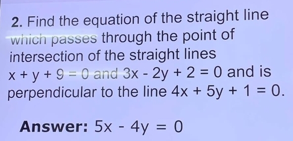 Find the equation of the straight line 
which passes through the point of 
intersection of the straight lines
x+y+9=0 and 3x-2y+2=0 and is 
perpendicular to the line 4x+5y+1=0. 
Answer: 5x-4y=0