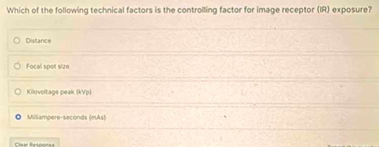 Which of the following technical factors is the controlling factor for image receptor (IR) exposure?
Distance
Focal spot size
Kilovoltage peak (kVp)
Milliampere-seconds (mAs)
Clear Response