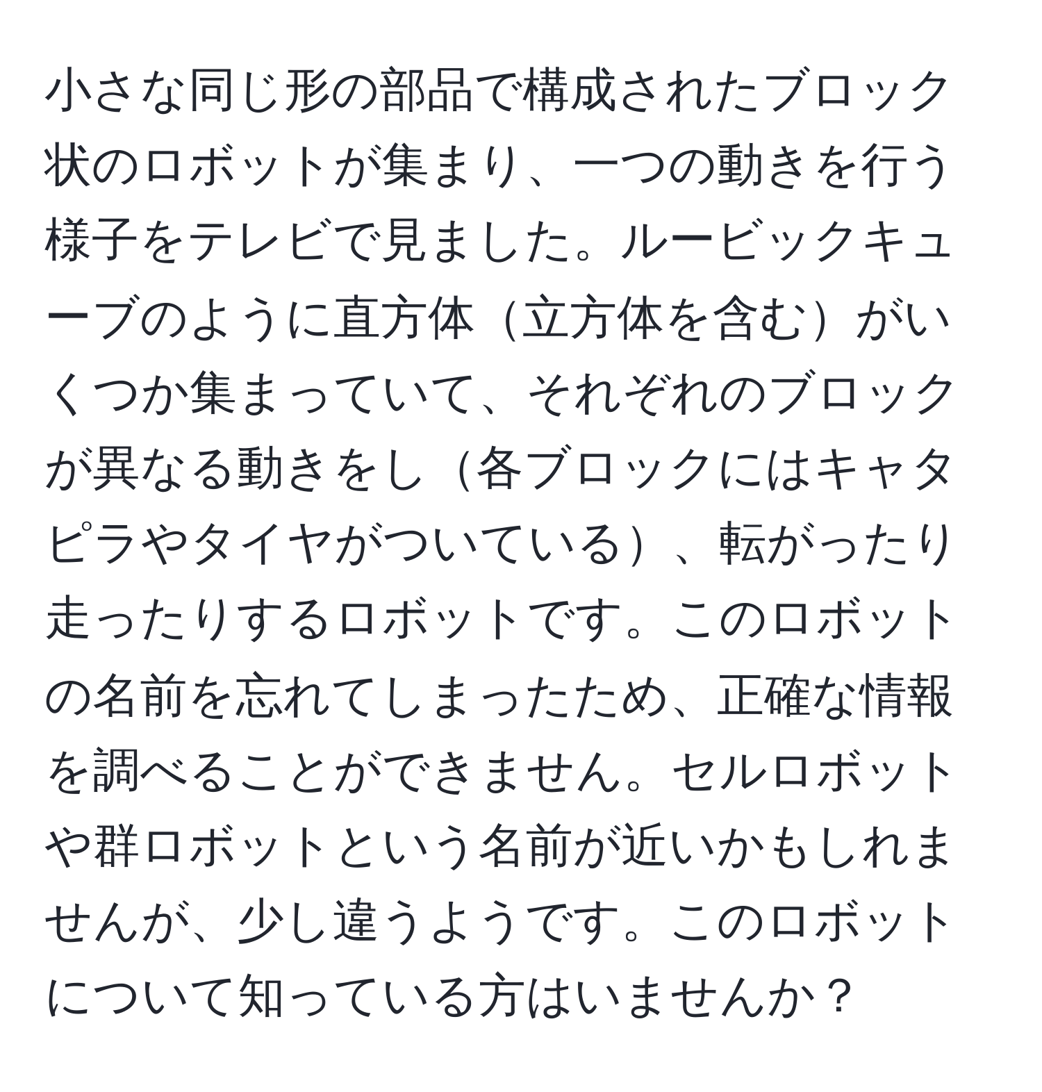 小さな同じ形の部品で構成されたブロック状のロボットが集まり、一つの動きを行う様子をテレビで見ました。ルービックキューブのように直方体立方体を含むがいくつか集まっていて、それぞれのブロックが異なる動きをし各ブロックにはキャタピラやタイヤがついている、転がったり走ったりするロボットです。このロボットの名前を忘れてしまったため、正確な情報を調べることができません。セルロボットや群ロボットという名前が近いかもしれませんが、少し違うようです。このロボットについて知っている方はいませんか？