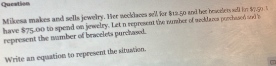 Question 
Mikesa makes and sells jewelry. Her necklaces sell for $12.50 and her bracelets sell for $7.50. I 
have $75.00 to spend on jewelry. Let n represent the number of necklaces purchased and b 
represent the number of bracelets purchased. 
Write an equation to represent the situation.