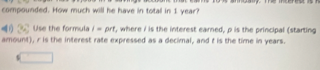 hbaiy. Te mterestis 
compounded. How much will he have in total in 1 year? 
Use the formula i= prt, where / is the interest earned, p is the principal (starting 
amount), r is the interest rate expressed as a decimal, and t is the time in years. 
5