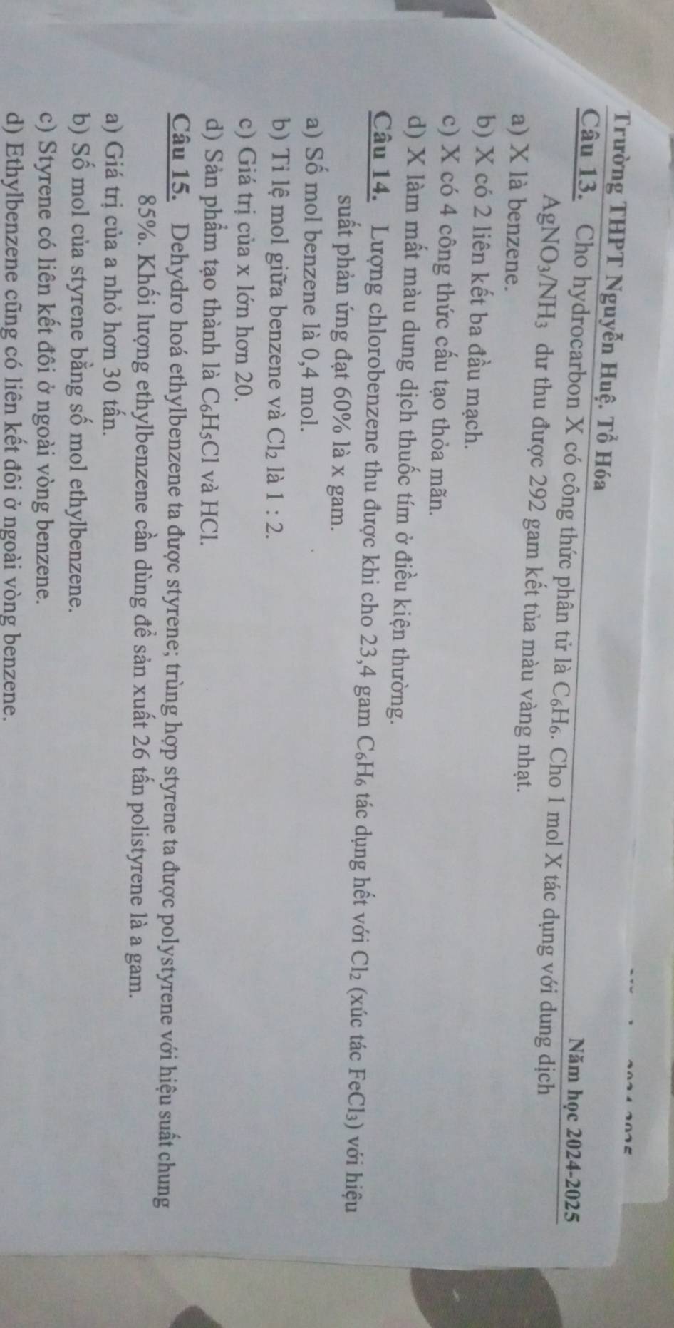 Trường THPT Nguyễn Huệ. Tổ Hóa
Năm học 2024-2025
Câu 13. Cho hydrocarbon X có công thức phân tử là C₆H₆. Cho 1 mol X tác dụng với dung dịch
AgN NO_3/NH_3 dư thu được 292 gam kết tủa màu vàng nhạt.
a) X là benzene.
b) X có 2 liên kết ba đầu mạch.
c) X có 4 công thức cấu tạo thỏa mãn.
d) X làm mất màu dung dịch thuốc tím ở điều kiện thường.
Câu 14. Lượng chlorobenzene thu được khi cho 23, 4 gam C₆H₆ tác dụng hết với Cl_2 (xúc tác FeCl₃) với hiệu
suất phản ứng đạt 60% là x gam.
a) Số mol benzene là 0,4 mol.
b) Tỉ lệ mol giữa benzene và Cl_2 là 1:2.
c) Giá trị của x lớn hơn 20.
d) Sản phẩm tạo thành là C₆H₅Cl và HCl.
Câu 15. Dehydro hoá ethylbenzene ta được styrene; trùng hợp styrene ta được polystyrene với hiệu suất chung
85%. Khối lượng ethylbenzene cần dùng đề sản xuất 26 tấn polistyrene là a gam.
a) Giá trị của a nhỏ hơn 30 tấn.
b) Số mol của styrene bằng số mol ethylbenzene.
c) Styrene có liên kết đôi ở ngoài vòng benzene.
d) Ethylbenzene cũng có liên kết đôi ở ngoài vòng benzene.